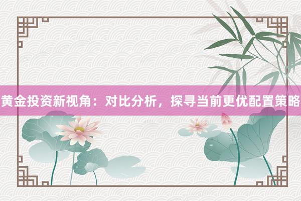 黄金投资新视角：对比分析，探寻当前更优配置策略