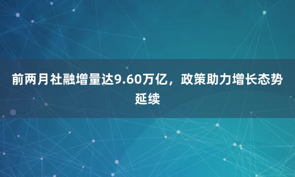 前两月社融增量达9.60万亿，政策助力增长态势延续