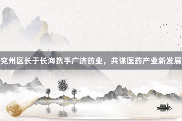 兖州区长于长海携手广济药业，共谋医药产业新发展