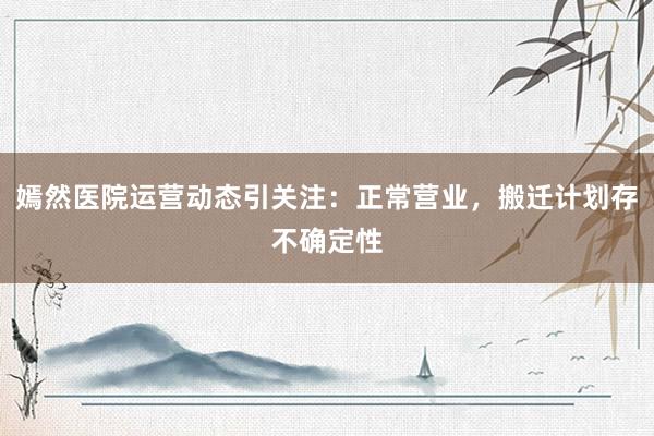 嫣然医院运营动态引关注：正常营业，搬迁计划存不确定性