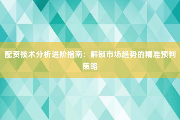 配资技术分析进阶指南：解锁市场趋势的精准预判策略