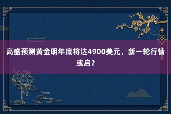 高盛预测黄金明年底将达4900美元，新一轮行情或启？