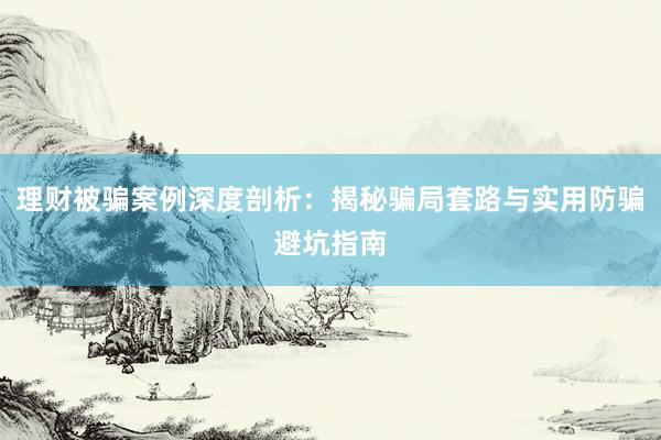 理财被骗案例深度剖析：揭秘骗局套路与实用防骗避坑指南