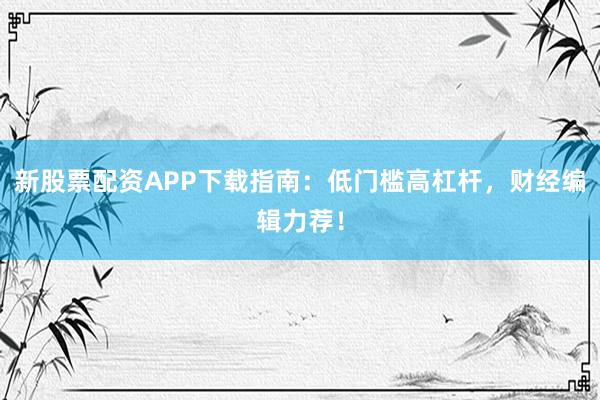 新股票配资APP下载指南：低门槛高杠杆，财经编辑力荐！