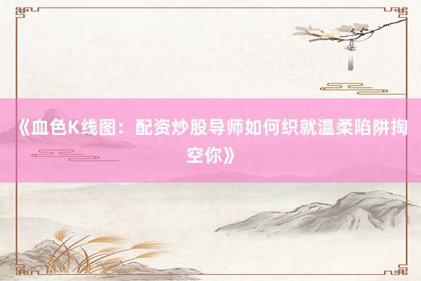 《血色K线图：配资炒股导师如何织就温柔陷阱掏空你》