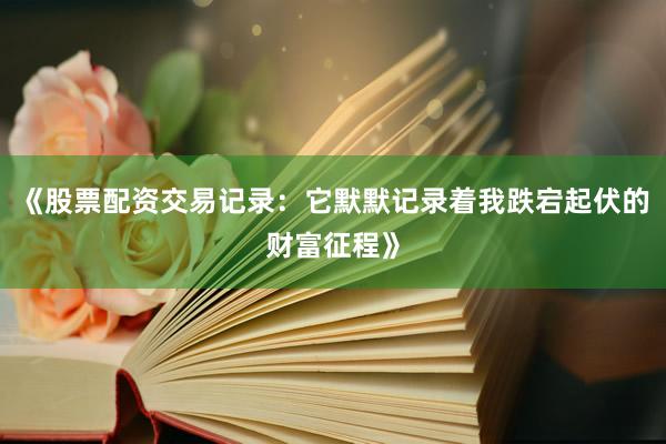 《股票配资交易记录：它默默记录着我跌宕起伏的财富征程》