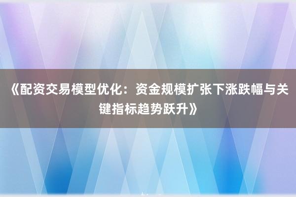 《配资交易模型优化：资金规模扩张下涨跌幅与关键指标趋势跃升》