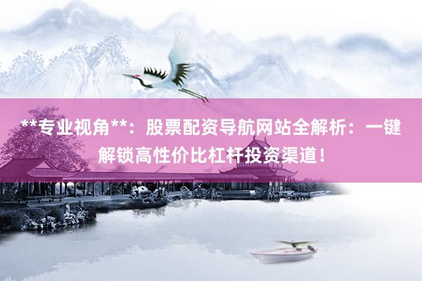 **专业视角**：股票配资导航网站全解析：一键解锁高性价比杠杆投资渠道！