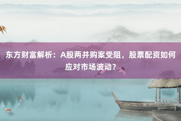 东方财富解析：A股两并购案受阻，股票配资如何应对市场波动？