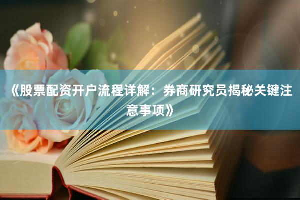 《股票配资开户流程详解:券商研究员揭秘关键注意事项》