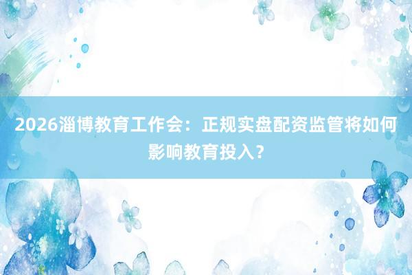 2026淄博教育工作会：正规实盘配资监管将如何影响教育投入？