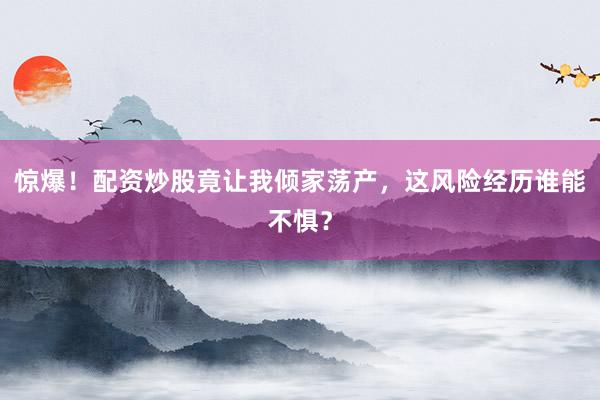 惊爆！配资炒股竟让我倾家荡产，这风险经历谁能不惧？