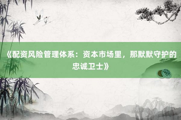 《配资风险管理体系：资本市场里，那默默守护的忠诚卫士》