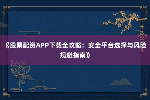《股票配资APP下载全攻略：安全平台选择与风险规避指南》