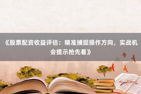 《股票配资收益评估：精准捕捉操作方向，实战机会提示抢先看》