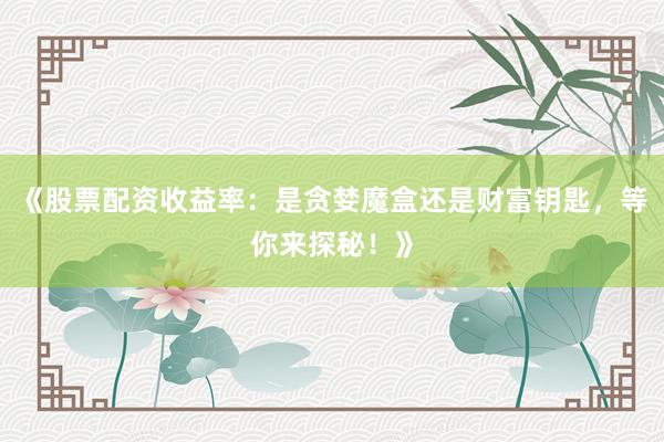 《股票配资收益率：是贪婪魔盒还是财富钥匙，等你来探秘！》