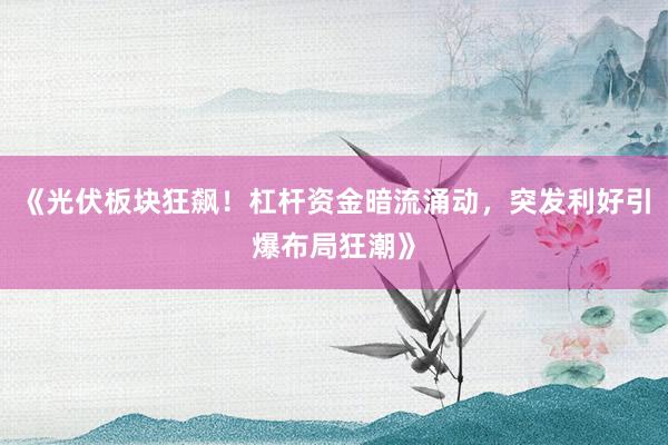 《光伏板块狂飙！杠杆资金暗流涌动，突发利好引爆布局狂潮》