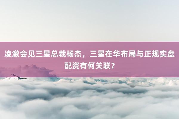 凌激会见三星总裁杨杰，三星在华布局与正规实盘配资有何关联？