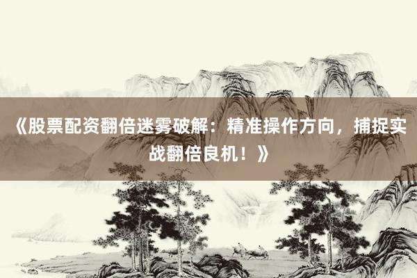 《股票配资翻倍迷雾破解：精准操作方向，捕捉实战翻倍良机！》