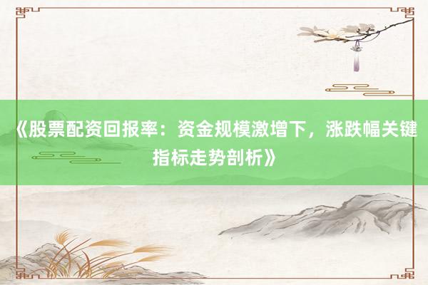 《股票配资回报率：资金规模激增下，涨跌幅关键指标走势剖析》