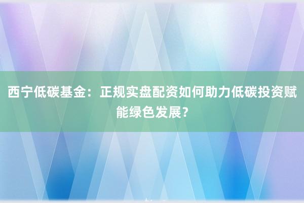 西宁低碳基金：正规实盘配资如何助力低碳投资赋能绿色发展？