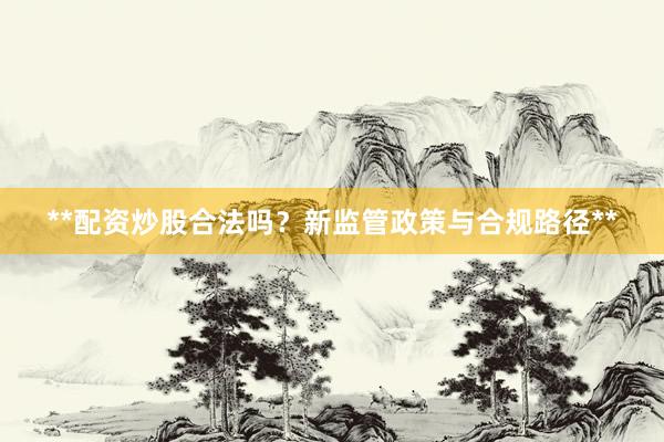**配资炒股合法吗？新监管政策与合规路径**
