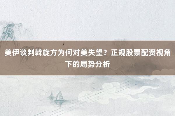 美伊谈判斡旋方为何对美失望？正规股票配资视角下的局势分析
