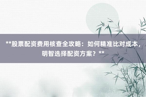 **股票配资费用核查全攻略:如何精准比对成本,明智选择配资方案?**