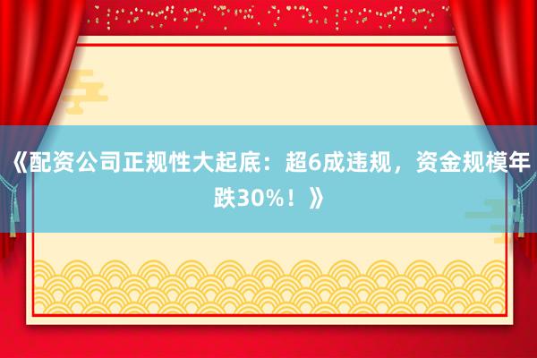 《配资公司正规性大起底：超6成违规，资金规模年跌30%！》