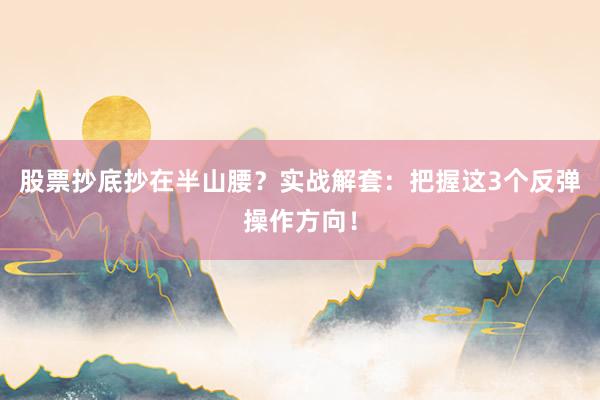 股票抄底抄在半山腰？实战解套：把握这3个反弹操作方向！