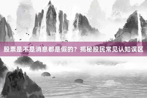 股票是不是消息都是假的?揭秘股民常见认知误区
