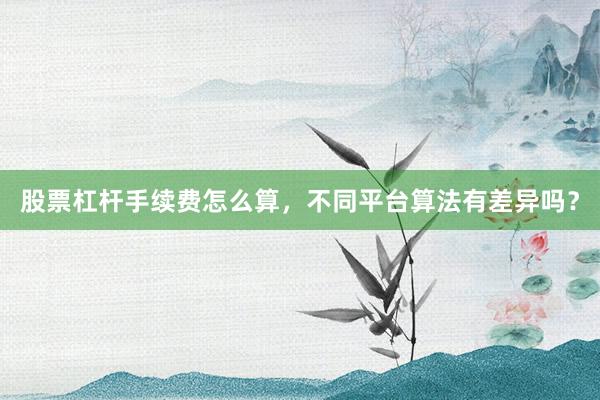 股票杠杆手续费怎么算，不同平台算法有差异吗？