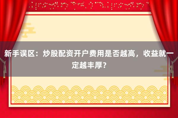 新手误区：炒股配资开户费用是否越高，收益就一定越丰厚？