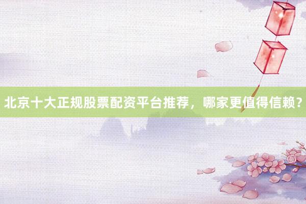北京十大正规股票配资平台推荐，哪家更值得信赖？