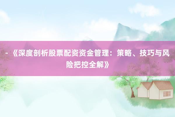 - 《深度剖析股票配资资金管理：策略、技巧与风险把控全解》