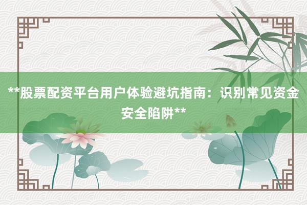 **股票配资平台用户体验避坑指南：识别常见资金安全陷阱**
