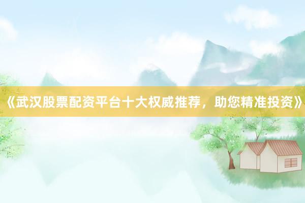 《武汉股票配资平台十大权威推荐，助您精准投资》