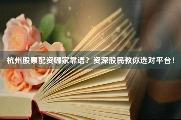 杭州股票配资哪家靠谱？资深股民教你选对平台！
