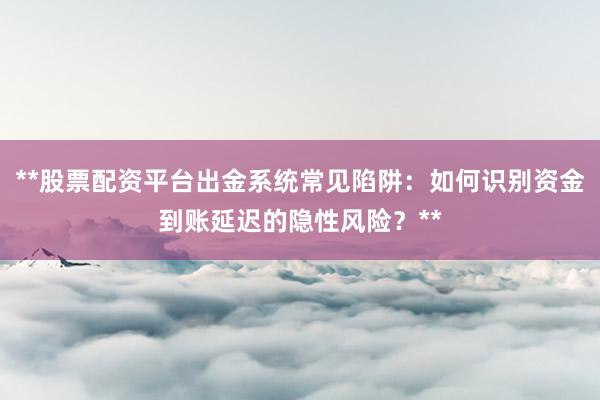 **股票配资平台出金系统常见陷阱：如何识别资金到账延迟的隐性风险？**