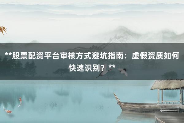 **股票配资平台审核方式避坑指南：虚假资质如何快速识别？**