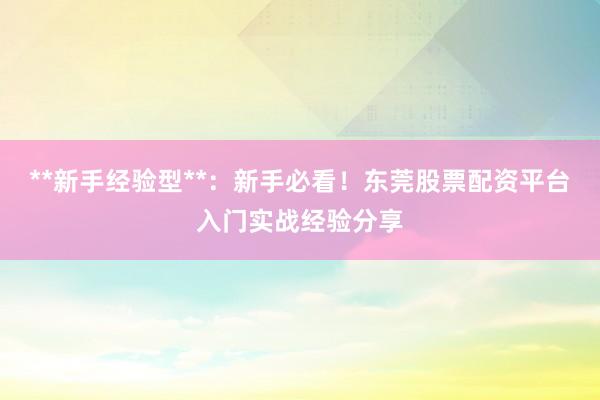 **新手经验型**：新手必看！东莞股票配资平台入门实战经验分享