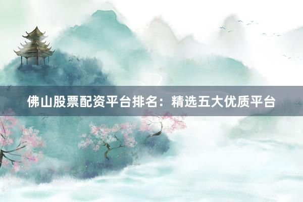 佛山股票配资平台排名：精选五大优质平台