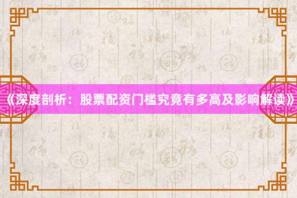 《深度剖析：股票配资门槛究竟有多高及影响解读》
