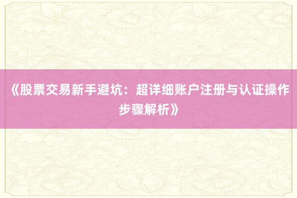 《股票交易新手避坑：超详细账户注册与认证操作步骤解析》