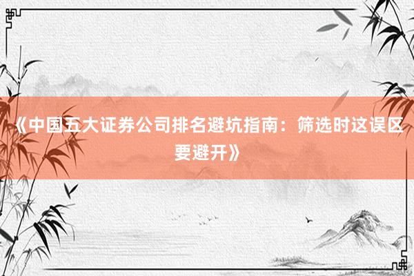 《中国五大证券公司排名避坑指南：筛选时这误区要避开》