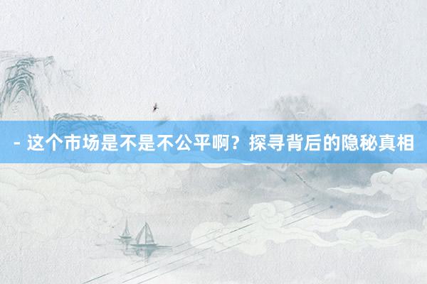 - 这个市场是不是不公平啊？探寻背后的隐秘真相