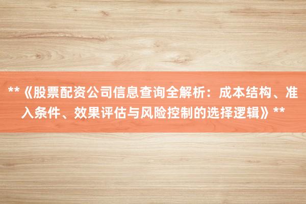 **《股票配资公司信息查询全解析：成本结构、准入条件、效果评估与风险控制的选择逻辑》**