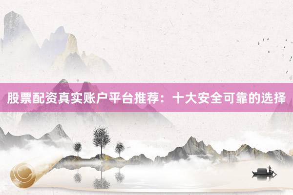 股票配资真实账户平台推荐：十大安全可靠的选择