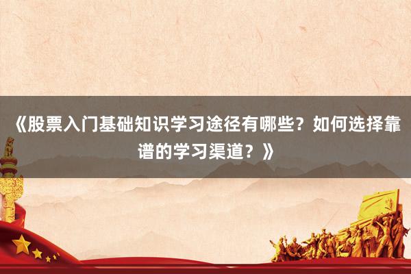 《股票入门基础知识学习途径有哪些？如何选择靠谱的学习渠道？》