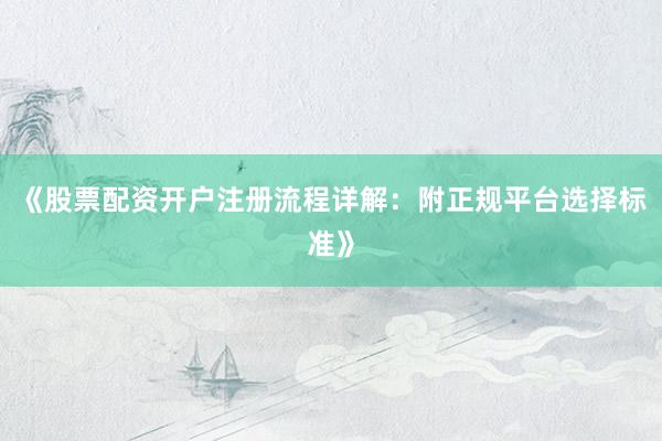 《股票配资开户注册流程详解：附正规平台选择标准》